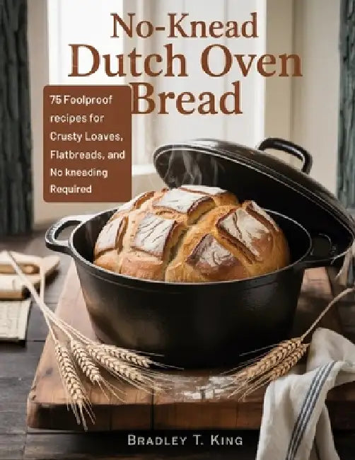 No-Knead Dutch Oven Bread: 75 Foolproof Recipes for Crusty Loaves, Flatbreads, and Rolls-No Kneading Required by Bradley T. King