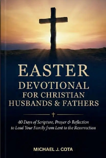 Easter Devotional for Christian Husbands & Fathers: 40 Days of Scripture, Prayer & Reflection to Lead Your Family from Lent to the Resurrection by Michael J. Cota