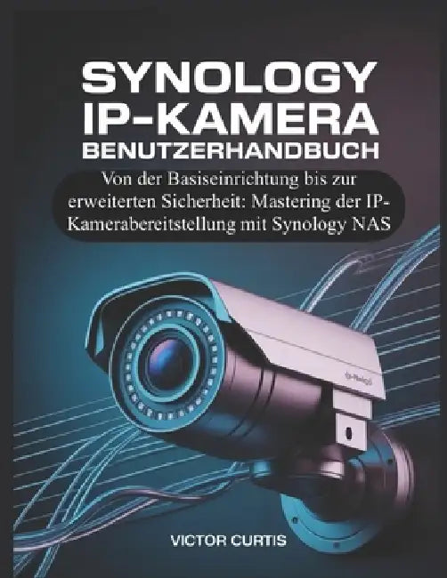 Synology Ip-Kamera Benutzerhandbuch: Von der Basiseinrichtung bis zur erweiterten Sicherheit: Mastering der IP-Kamerabereitstellung mit Synology NAS by Victor Curtis