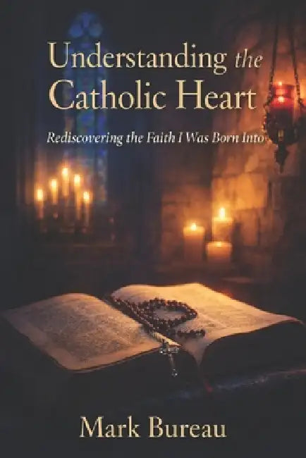 Understanding the Catholic Heart: Rediscovering the Faith I Was Born Into by Mark Bureau