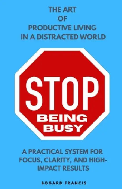 Stop Being Busy: Art of Productive Living Practical System for Focus, Clarity, and High-Impact Results Habits of Successful People about Time Manageme by Bogard Francis