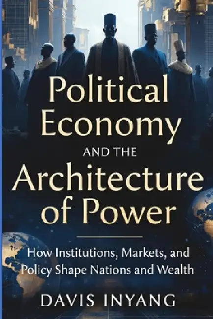Political Economy and the Architecture of Power: How Institutions, Markets, and Policy Shape Nations and Wealth by Davis Inyang