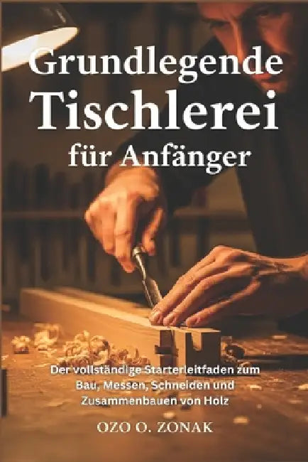 Grundlegende Tischlerei für Anfänger: Der vollständige Starterleitfaden zum Bau, Messen, Schneiden und Zusammenbauen von Holz by Ozo O. Zonak