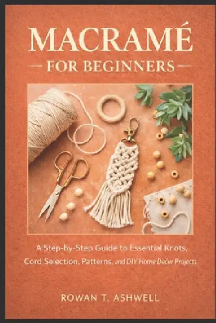 Macramé for Beginners: A Step-by-Step Guide to Essential Knots, Cord Selection, Patterns, and DIY Home Décor Projects by Rowan T. Ashwell