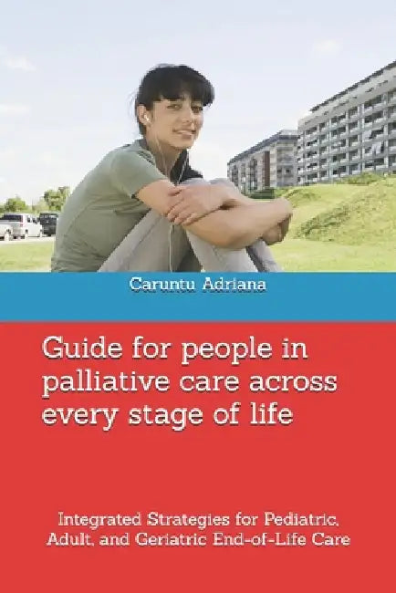 Guide for people in palliative care across every stage of life: Integrated Strategies for Pediatric, Adult, and Geriatric End-of-Life Care by Caruntu Adriana