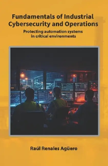 Fundamentals of Industrial Cybersecurity and Operations: Protecting automation systems in critical environments by Raúl Renales Agüero