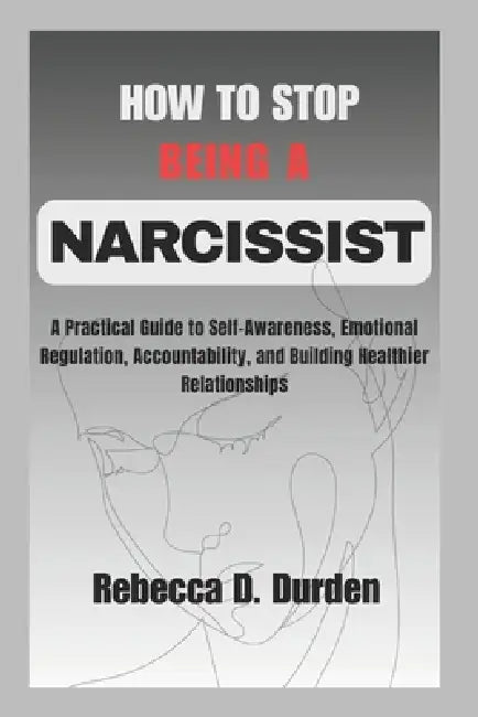 How to Stop Being a Narcissist: A Practical Guide to Self-Awareness, Emotional Regulation, Accountability, and Building Healthier Relationships by Rebecca D. Durden