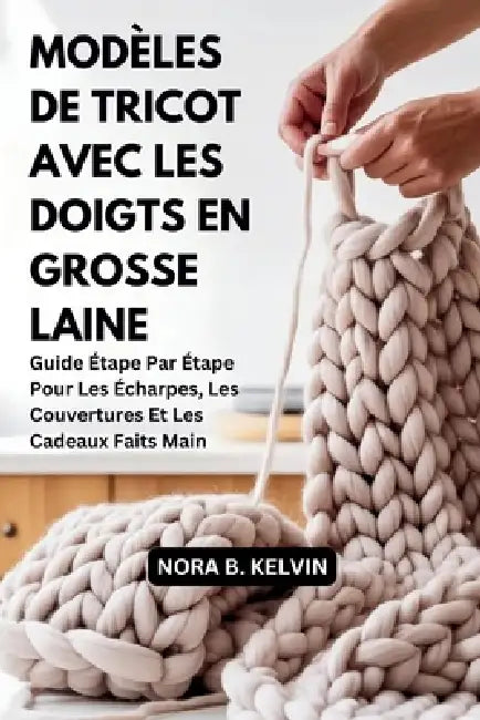 Modèles de Tricot Avec Les Doigts En Grosse Laine: Guide Étape Par Étape Pour Les Écharpes, Les Couvertures Et Les Cadeaux Faits Main by Nora B. Kelvin