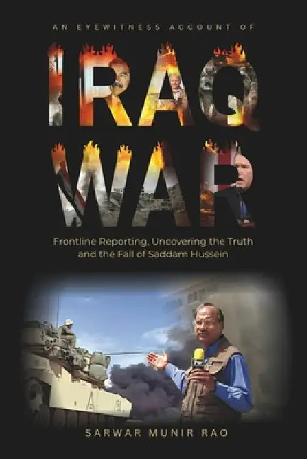 An Eyewitness Account of IRAQ WAR: Frontline Reporting, Uncovering the Truth and the Fall of Saddam Hussein by Muhammad Sarwar Munir Rao