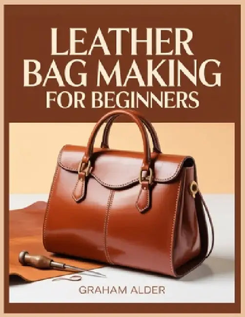 Leather Bag Making For Beginners: A Step-by-Step Guide to Hand-Stitched Construction, Leather Selection, Hardware Basics, and Measurement-Based Bag Bu by Graham Alder