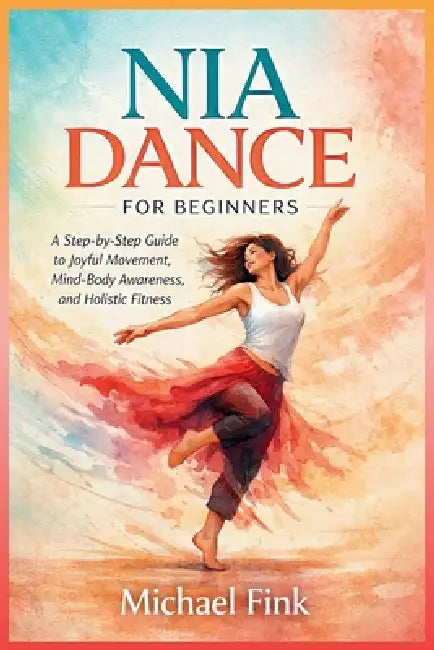 Nia Dance for Beginners: A Step-by-Step Guide to Joyful Movement, Mind-Body Awareness, and Holistic Fitness by Michael Fink