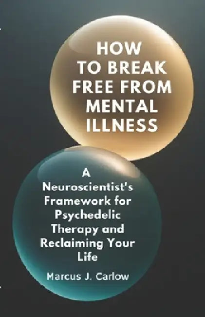 How to Break Free From Mental Illness: A Neuroscientist's Framework for Psychedelic Therapy and Reclaiming Your Life by Marcus J. Carlow
