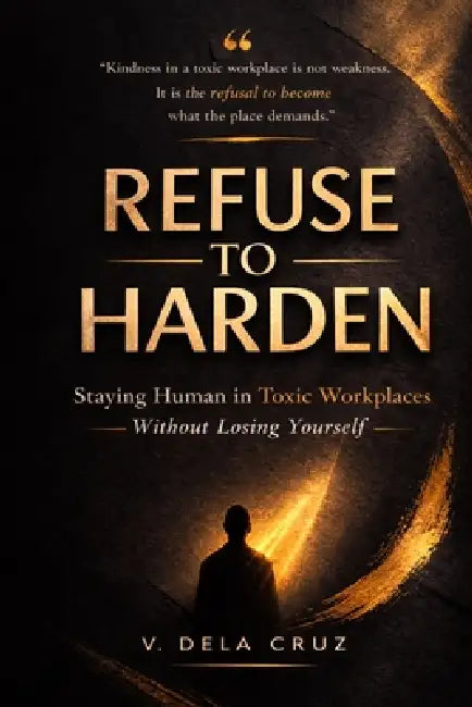 Refuse -To- Harden: Staying Human in Toxic Workplaces Without Losing Yourself by V. Dela Cruz