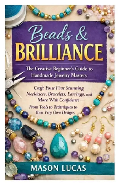 Beads & Brilliance: The Creative Beginner's Guide to Handmade Jewelry Mastery: Craft Your First Stunning Necklaces, Bracelets, Earrings, and More With by Mason Lucas