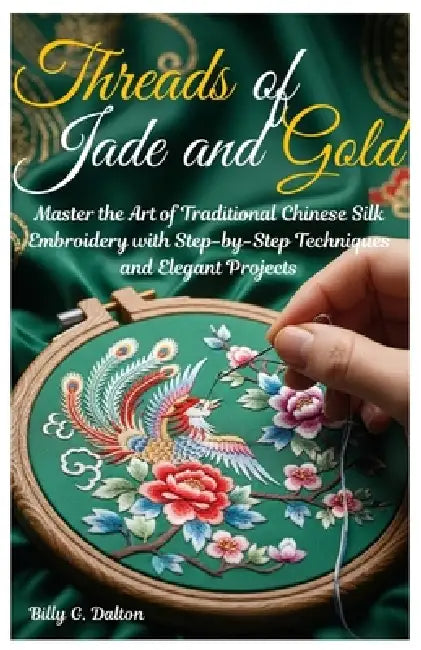 Threads of Jade and Gold: Master the Art of Traditional Chinese Silk Embroidery with Step-by-Step Techniques and Elegant Projects by Billy G. Dalton
