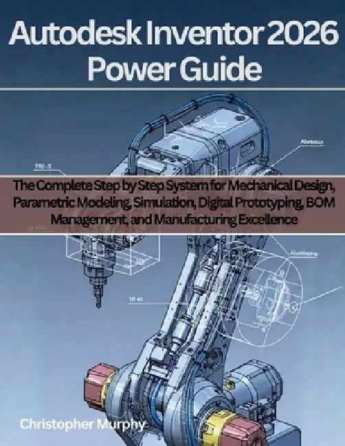 Autodesk Inventor 2026 Power Guide: The Complete Step by Step System for Mechanical Design, Parametric Modeling, Simulation, Digital Prototyping, BOM by Christopher Murphy