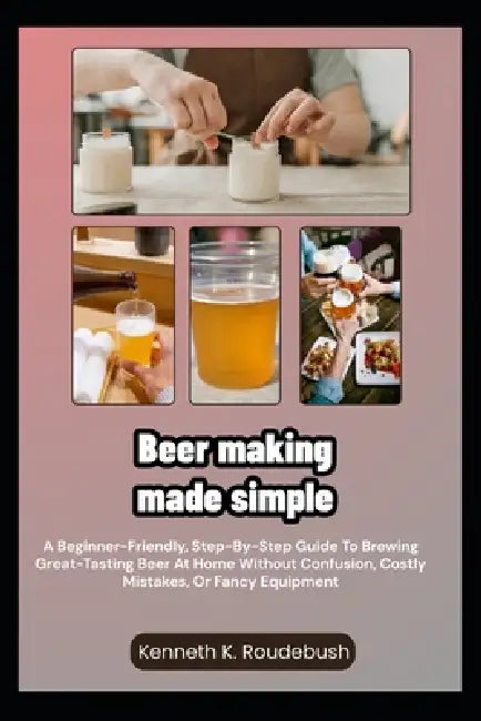 Beer Making Made Simple: A Beginner-Friendly, Step-By-Step Guide To Brewing Great-Tasting Beer At Home Without Confusion, Costly Mistakes, Or Fancy Eq by Kenneth K. Roudebush