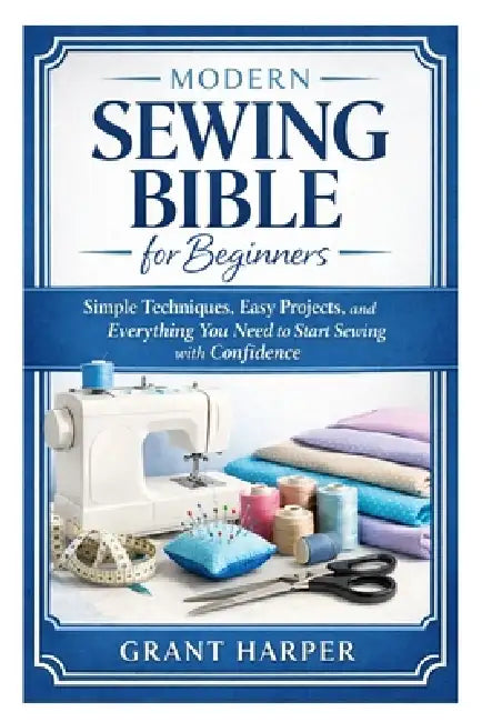 Modern Sewing Bible for Beginners: Simple Techniques, Easy Projects, and Everything You Need to Start Sewing with Confidence by Grant Harper
