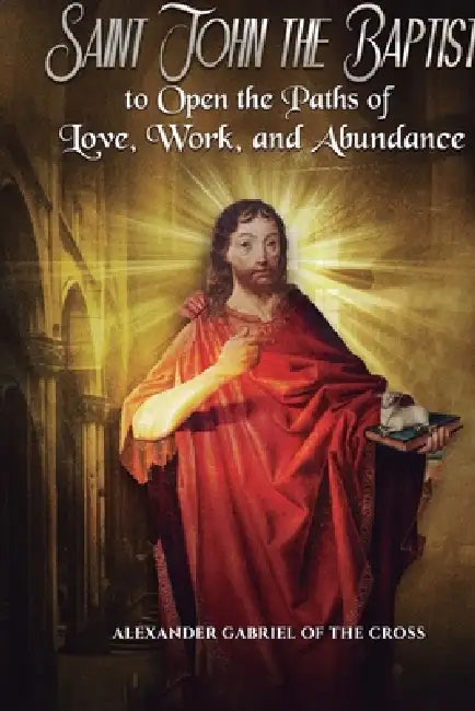 Prayers to Saint John the Baptist to Open the Paths of Love, Work, and Abundance by Alexander Gabriel Of the Cross