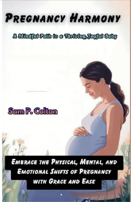 Pregnancy Harmony A Mindful Path to a Thriving, Joyful Baby: Embrace the Physical, Mental, and Emotional Shifts of Pregnancy with Grace and Ease by Sam P. Colton