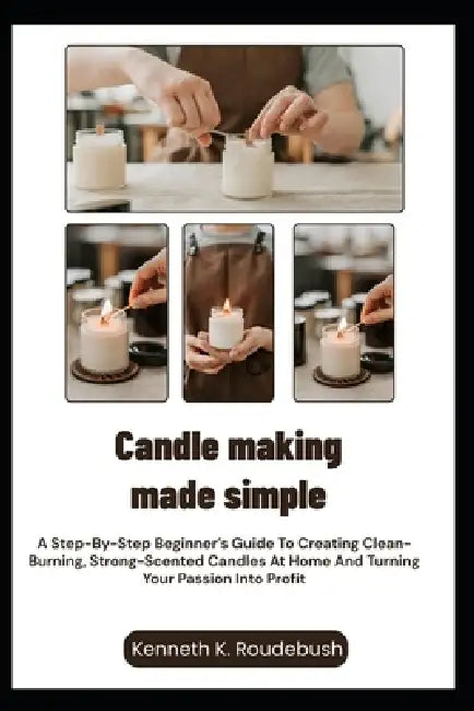 Candle Making Made Simple: A Step-By-Step Beginner's Guide To Creating Clean-Burning, Strong-Scented Candles At Home And Turning Your Passion Into Pro by Kenneth K. Roudebush