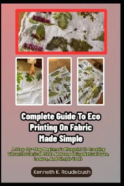 Complete Guide To Eco Printing On Fabric Made Simple: A Step-By-Step Beginner's Blueprint To Creating Vibrant Botanical Prints At Home Using Natural D by Kenneth K. Roudebush