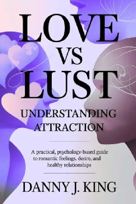 Love vs Lust: Understanding Attraction: A Practical, Psychology-Based Guide to Romantic Feelings, Desire, and Healthy Relationships by Danny J. King