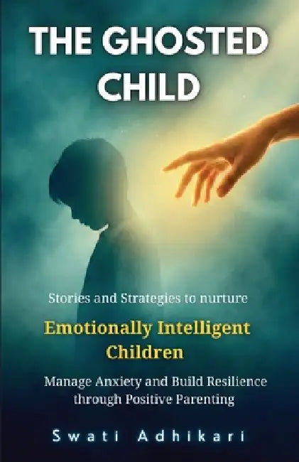 The Ghosted Child: Stories and Strategies to nurture Emotionally Intelligent Children, Manage Anxiety and Build Resilience through Positive Parenting by Swati Adhikari