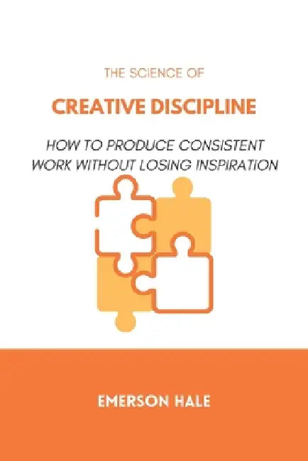 The Science of Creative Discipline: How to Produce Consistent Work Without Losing Inspiration by Emerson Hale