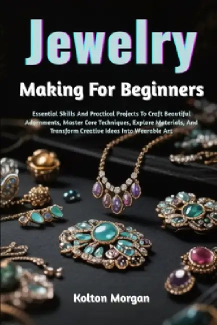 Jewelry Making For Beginners: Essential Skills And Practical Projects To Craft Beautiful Adornments, Master Core Techniques, Explore Materials, And Tr by Kolton Morgan
