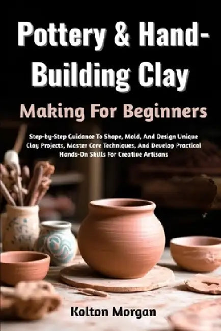 Pottery & Hand-Building Clay Making For Beginners: Step-by-Step Guidance To Shape, Mold, And Design Unique Clay Projects, Master Core Techniques, And by Kolton Morgan