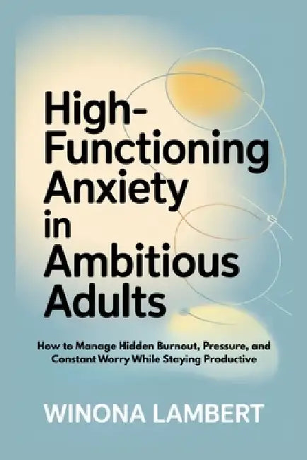 High-Functioning Anxiety in Ambitious Adults: How to Manage Hidden Burnout, Pressure, and Constant Worry While Staying Productive by Winona Lambert