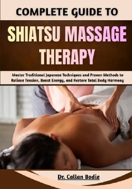 Complete Guide To Shiatsu Massage Therapy: Master Traditional Japanese Techniques and Proven Methods to Relieve Tension, Boost Energy, and Restore Tot by Callan Bodie