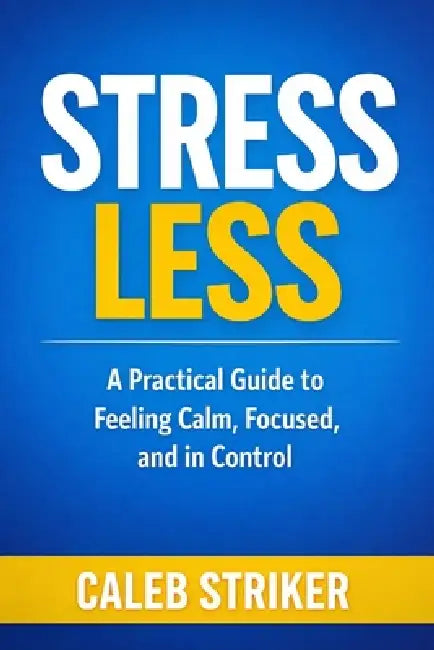 Stress Less: A Practical Guide to Feeling Calm, Focused, and in Control by Caleb Striker