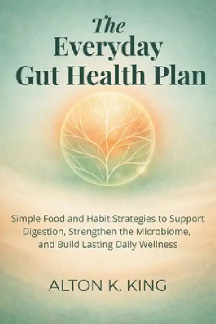 The Everyday Gut Health Plan: Simple Food and Habit Strategies to Support Digestion, Strengthen the Microbiome, and Build Lasting Daily Wellness by Alton K. King