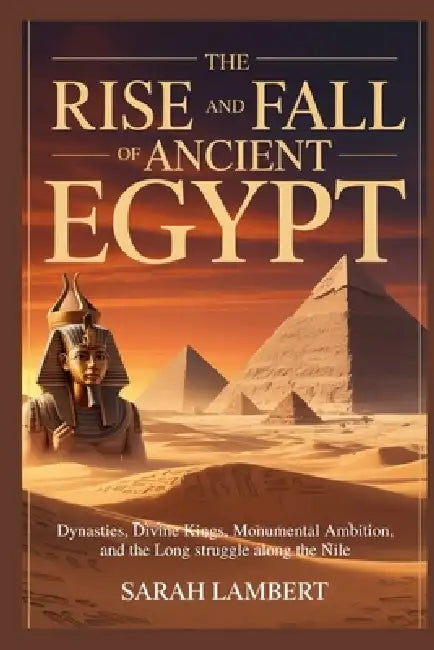 The Rise and Fall of Ancient Egypt: Dynasties, Divine Kings, Monumental Ambition, and the Long Struggle Along the Nile by Sarah Lambert