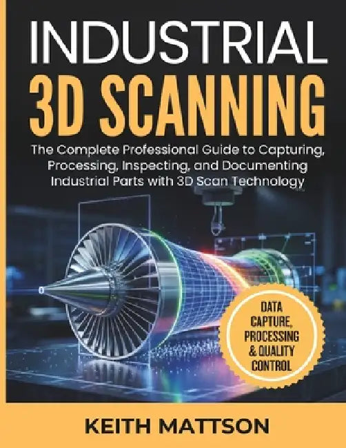 Industrial 3D Scanning: The Complete Professional Guide to Capturing, Processing, Inspecting, and Documenting Industrial Parts with 3D Scan Technology by Keith Mattson