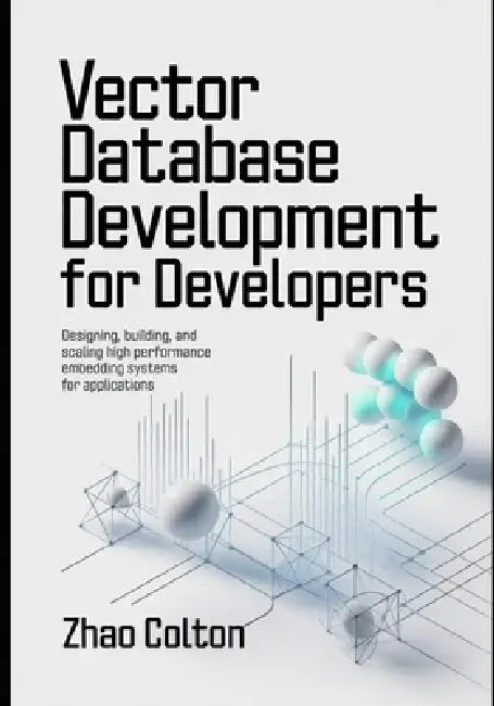 Vector Database Development For Developers: Designing, Building, and Scaling High Performance Embedding Systems for Applications by Zhao Colton