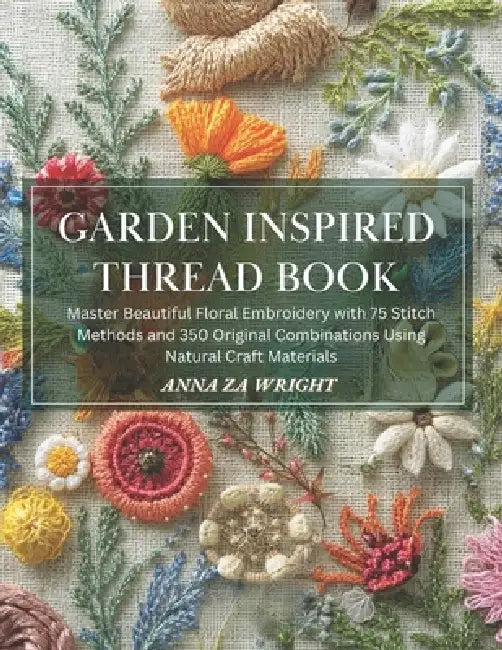 Garden Inspired Thread Book: Master Beautiful Floral Embroidery with 75 Stitch Methods and 350 Original Combinations Using Natural Craft Materials by Anna Za Wright