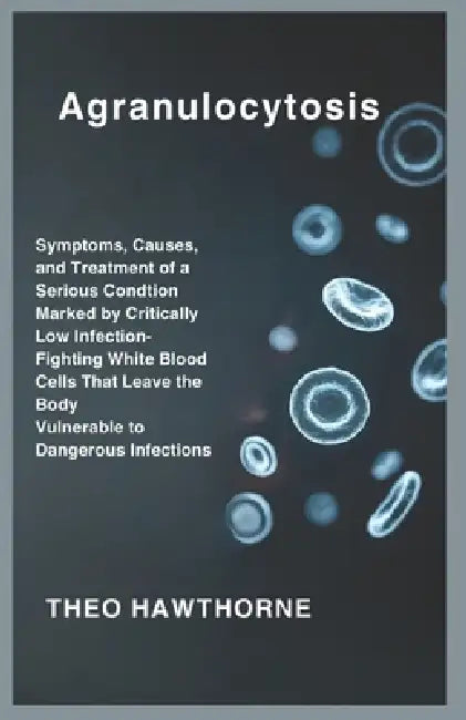 Agranulocytosis: Symptoms, Causes, and Treatment of a Serious Condition Marked by Critically Low Infection-Fighting White Blood Cells That Leave the B by Theo Hawthorne