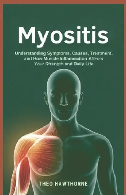 Myositis: Understanding Symptoms, Causes, Treatment, and How Muscle Inflammation Affects Your Strength and Daily Life by Theo Hawthorne
