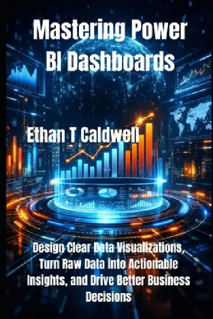 Mastering Power BI Dashboards: Design Clear Data Visualizations, Turn Raw Data into Actionable Insights, and Drive Better Business Decisions by Ethan T. Caldwell