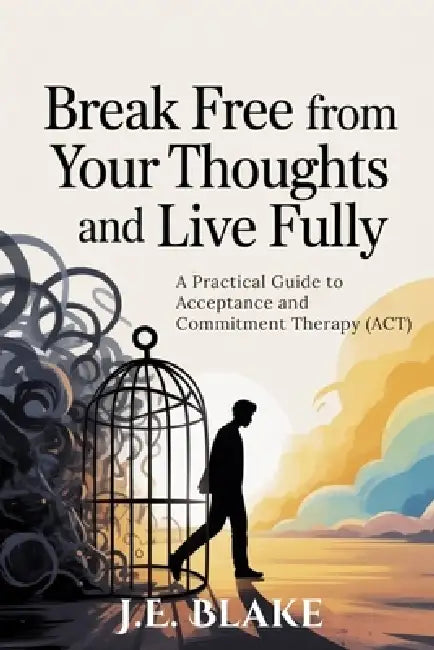 Break Free from Your Thoughts and Live Fully: A Practical Guide to Acceptance and Commitment Therapy (ACT) by J. E. Blake