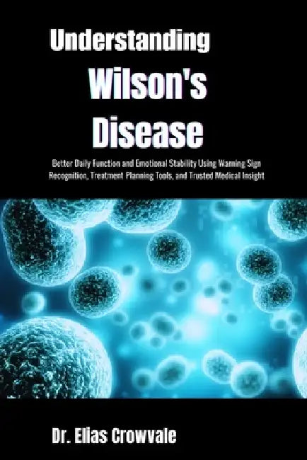 Understanding Wilson's Disease: Better Daily Function and Emotional Stability Using Warning Sign Recognition, Treatment Planning Tools, and Trusted Me by Elias Crowvale