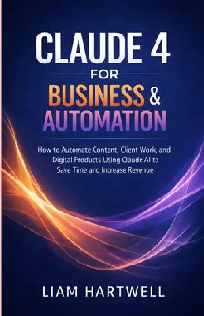 Claude 4 for Business & Automation: How to Automate Content, Client Work, and Digital Products Using Claude AI to Save Time and Increase Revenue by Liam Hartwell