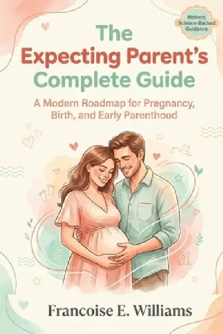 The Expecting Parent's Complete Guide: A Modern Roadmap for Pregnancy, Birth, and Early Parenthood by Francoise E. Williams