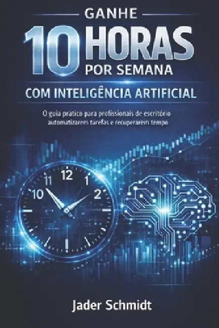 Ganhe 10 Horas por Semana com Inteligência Artificial: O Guia Prático de Produtividade para Quem Vive Apagando Incêndios no Escritório by Jader Flores Schmidt