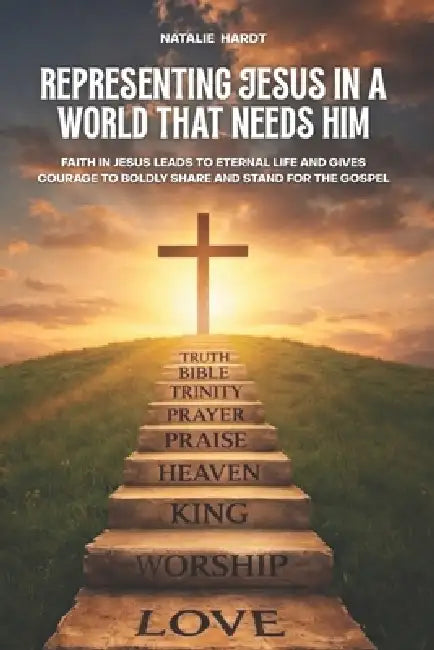 Representing Jesus In A World That Needs Him: Faith in Jesus Brings Eternal Life That Gives Courage To Boldly Share And Stand For The Gospel by Natalie Hardt