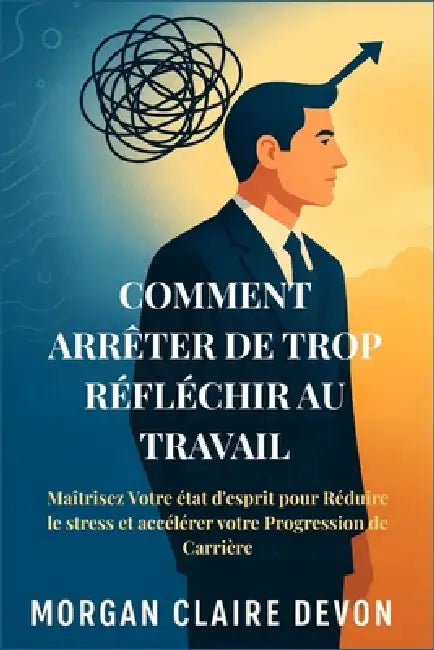 Comment arrêter de Trop Réfléchir au Travail: Maîtrisez Votre état d'esprit pour Réduire le stress et accélérer votre Progression de Carrière by Morgan Claire Devon