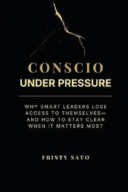 Conscio Under Pressure: Why Smart Leaders Lose Access to Themselves-and How to Stay Clear When It Matters Most by Fristy Sato